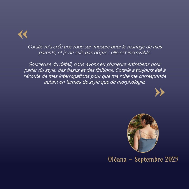 Coralie m'a créé une robe sur-mesure pour le mariage de mes parents, et je ne suis pas déçue : elle est incroyable. Soucieuse du détail, nous avons eu plusieurs entretiens pour parler du style, des tissus et des finitions. Coralie a toujours été à l'écoute de mes interrogations pour que ma robe me corresponde autant en termes de style que de morphologie.