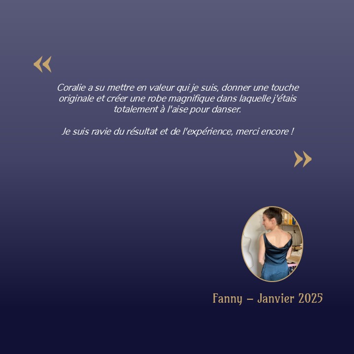 Coralie a su mettre en valeur qui je suis, donner une touche originale et créer une robe magnifique dans laquelle j'étais totalement à l'aise pour danser. Je suis ravie du résultat et de l'expérience, merci encore !